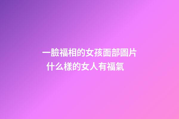 一臉福相的女孩面部圖片  什么樣的女人有福氣